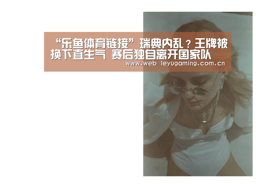 “乐鱼体育链接”瑞典内乱?王牌被换下直生气 赛后独自离开国家队(图3) 乐鱼体育APP
