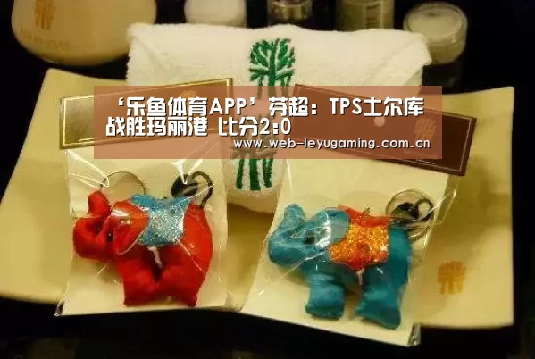 ‘乐鱼体育APP’芬超: TPS土尔库战胜玛丽港 比分2:0(图1) 乐鱼体育APP